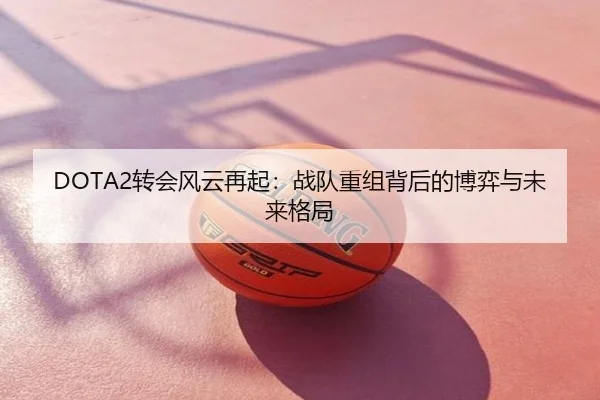 DOTA2转会风云再起：战队重组背后的博弈与未来格局