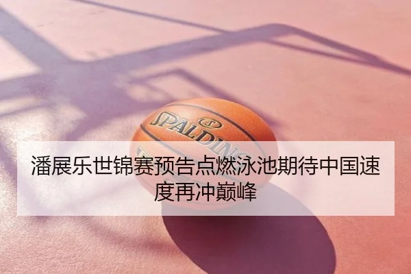潘展乐世锦赛预告点燃泳池期待中国速度再冲巅峰