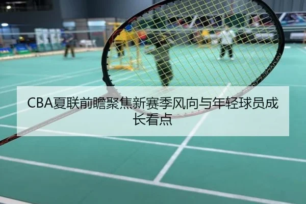 CBA夏联前瞻聚焦新赛季风向与年轻球员成长看点