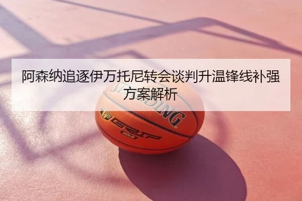 阿森纳追逐伊万托尼转会谈判升温锋线补强方案解析