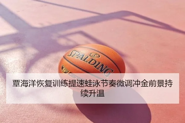 覃海洋恢复训练提速蛙泳节奏微调冲金前景持续升温