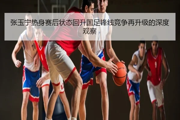 张玉宁热身赛后状态回升国足锋线竞争再升级的深度观察