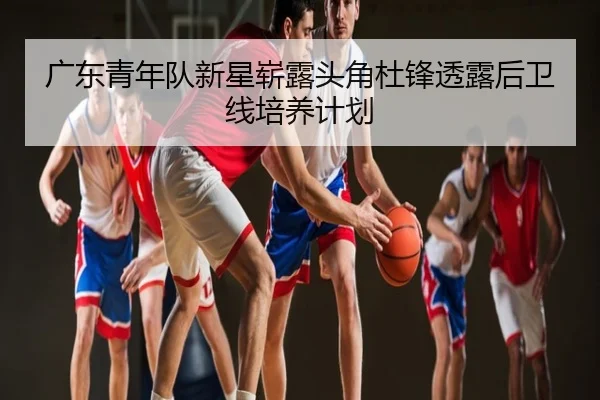 广东青年队新星崭露头角杜锋透露后卫线培养计划
