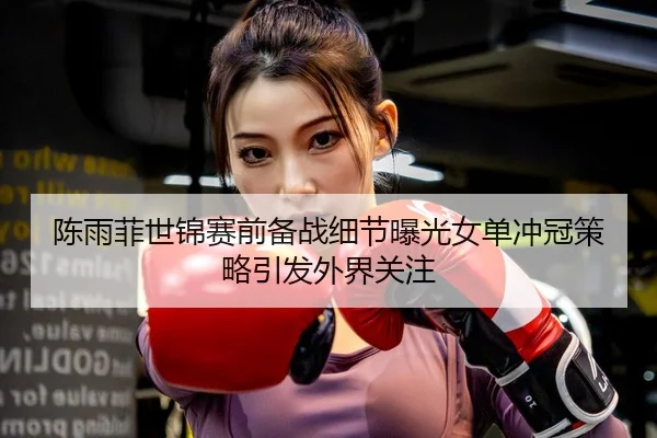 陈雨菲世锦赛前备战细节曝光女单冲冠策略引发外界关注