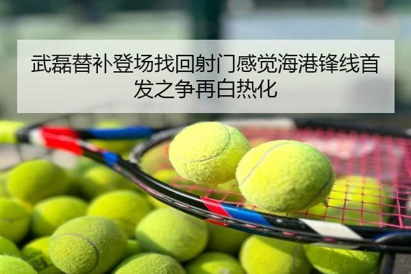 武磊替补登场找回射门感觉海港锋线首发之争再白热化